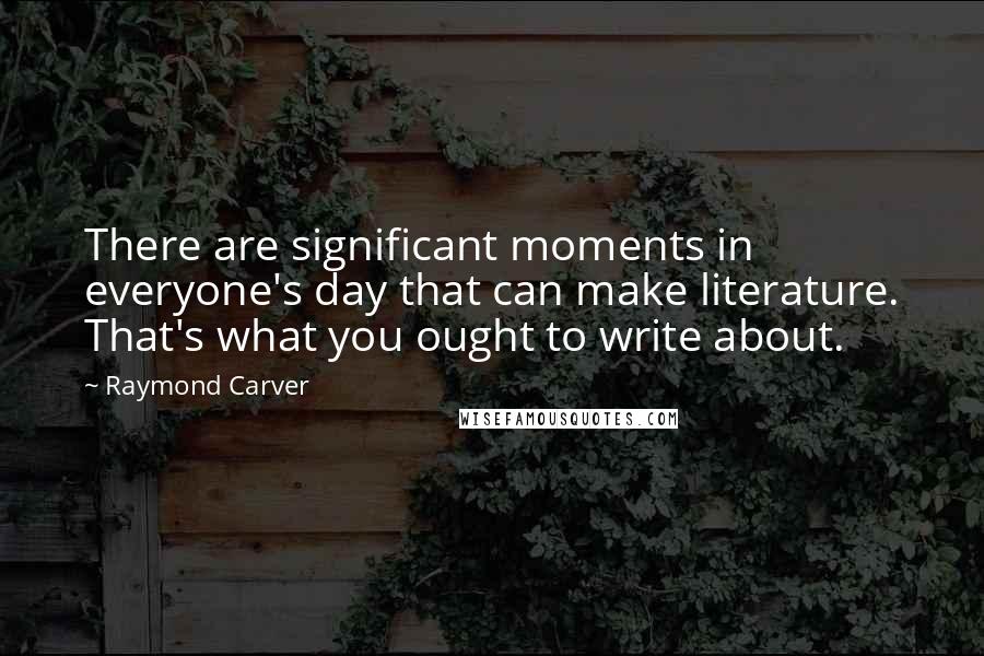 Raymond Carver Quotes: There are significant moments in everyone's day that can make literature. That's what you ought to write about.