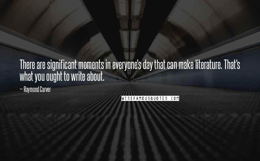 Raymond Carver Quotes: There are significant moments in everyone's day that can make literature. That's what you ought to write about.