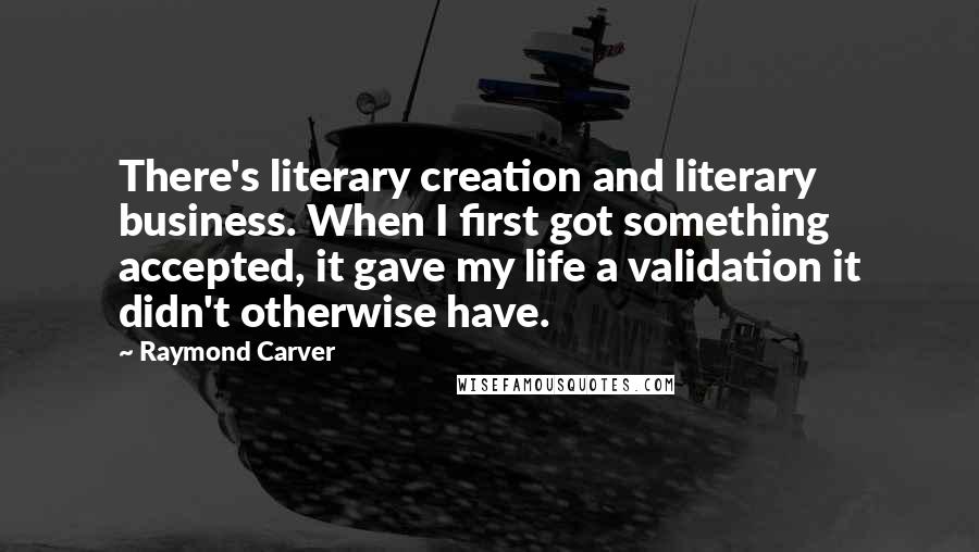 Raymond Carver Quotes: There's literary creation and literary business. When I first got something accepted, it gave my life a validation it didn't otherwise have.