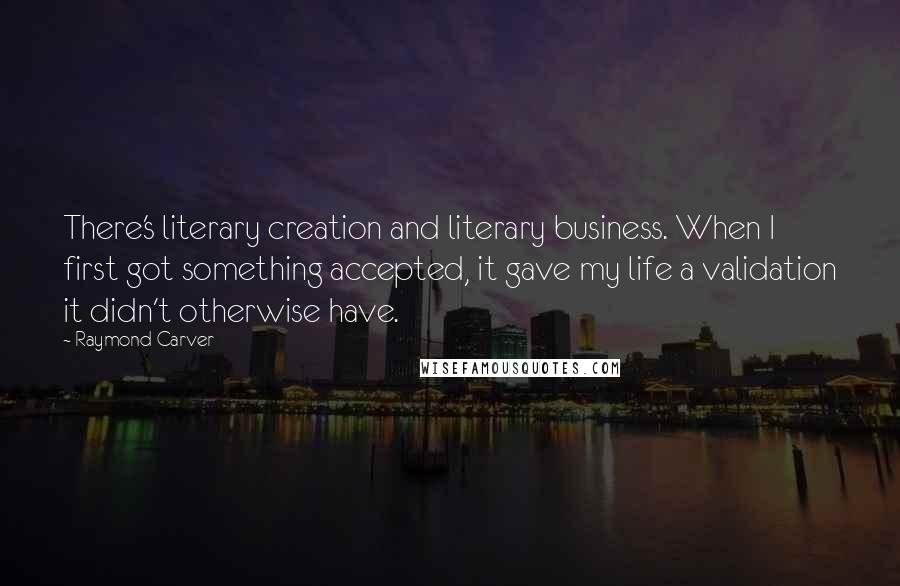 Raymond Carver Quotes: There's literary creation and literary business. When I first got something accepted, it gave my life a validation it didn't otherwise have.