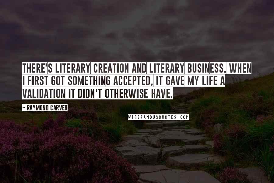 Raymond Carver Quotes: There's literary creation and literary business. When I first got something accepted, it gave my life a validation it didn't otherwise have.