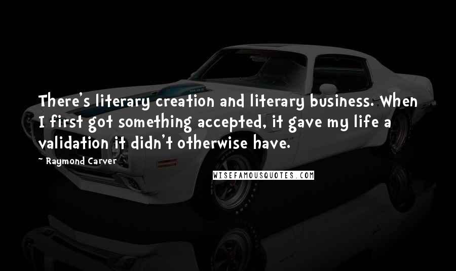 Raymond Carver Quotes: There's literary creation and literary business. When I first got something accepted, it gave my life a validation it didn't otherwise have.