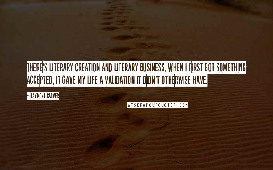Raymond Carver Quotes: There's literary creation and literary business. When I first got something accepted, it gave my life a validation it didn't otherwise have.