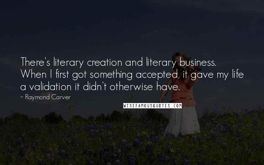 Raymond Carver Quotes: There's literary creation and literary business. When I first got something accepted, it gave my life a validation it didn't otherwise have.