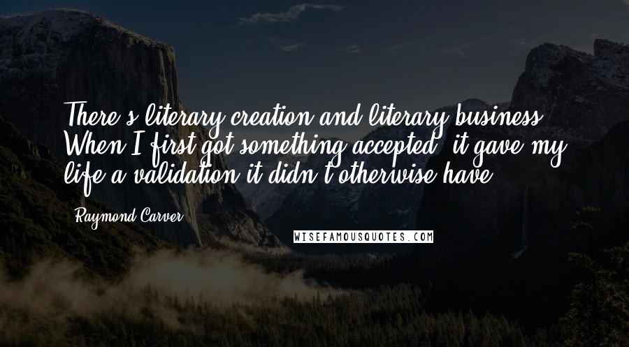 Raymond Carver Quotes: There's literary creation and literary business. When I first got something accepted, it gave my life a validation it didn't otherwise have.