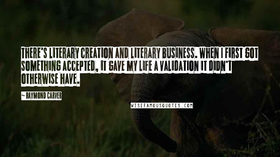 Raymond Carver Quotes: There's literary creation and literary business. When I first got something accepted, it gave my life a validation it didn't otherwise have.