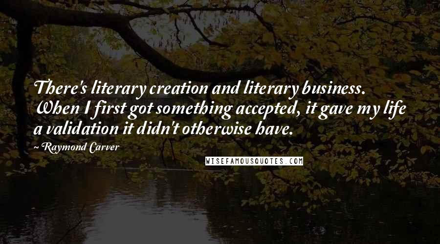 Raymond Carver Quotes: There's literary creation and literary business. When I first got something accepted, it gave my life a validation it didn't otherwise have.