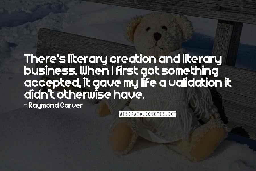 Raymond Carver Quotes: There's literary creation and literary business. When I first got something accepted, it gave my life a validation it didn't otherwise have.