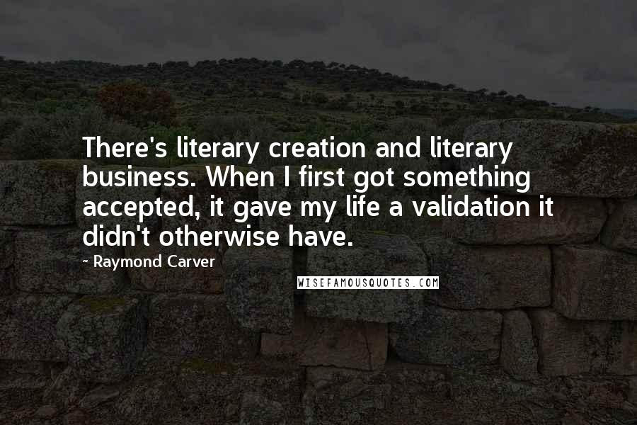Raymond Carver Quotes: There's literary creation and literary business. When I first got something accepted, it gave my life a validation it didn't otherwise have.