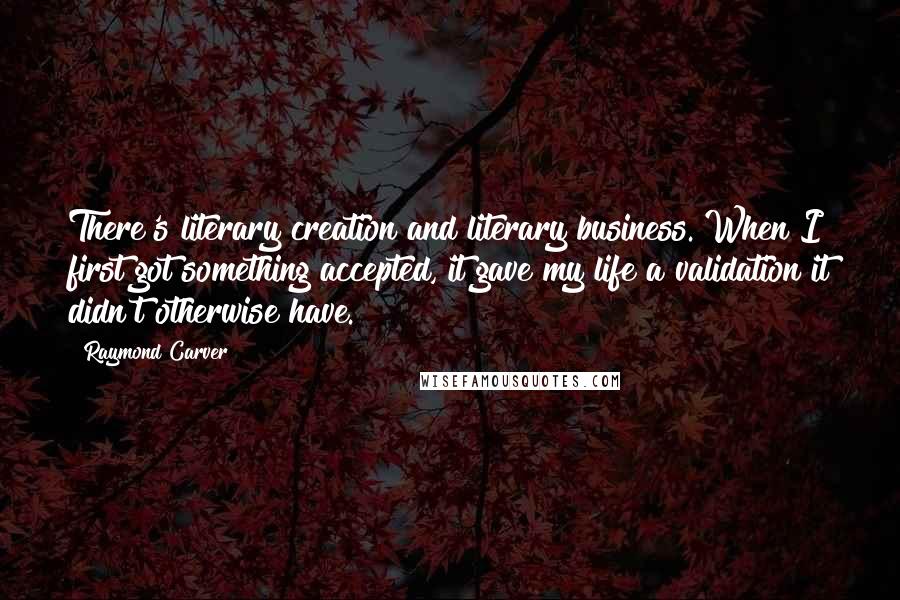 Raymond Carver Quotes: There's literary creation and literary business. When I first got something accepted, it gave my life a validation it didn't otherwise have.