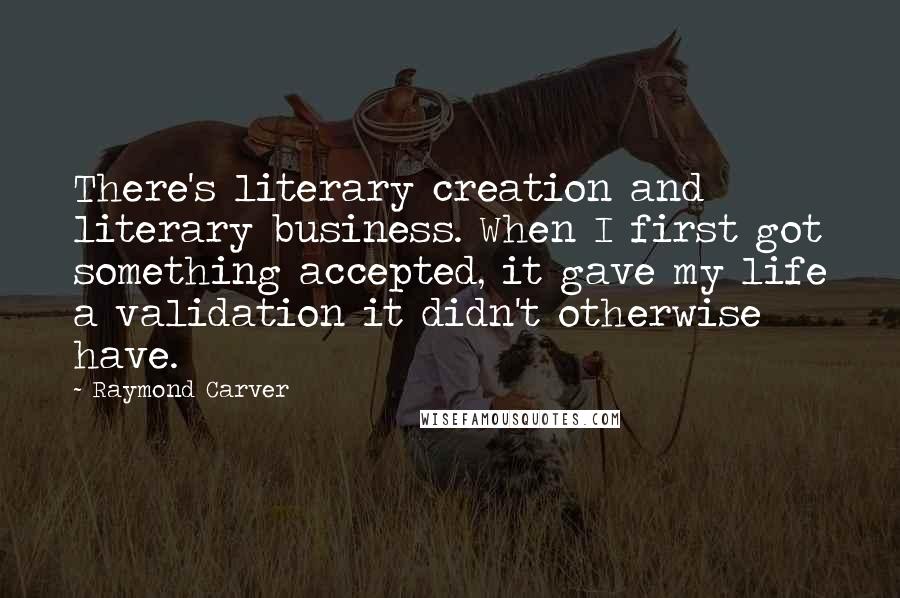 Raymond Carver Quotes: There's literary creation and literary business. When I first got something accepted, it gave my life a validation it didn't otherwise have.