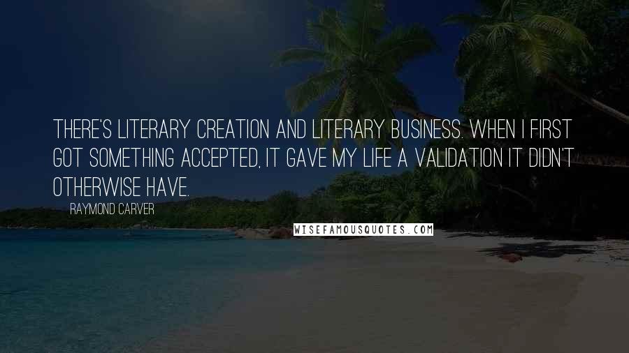 Raymond Carver Quotes: There's literary creation and literary business. When I first got something accepted, it gave my life a validation it didn't otherwise have.
