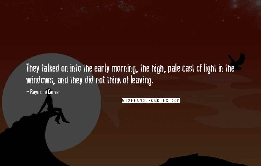 Raymond Carver Quotes: They talked on into the early morning, the high, pale cast of light in the windows, and they did not think of leaving.