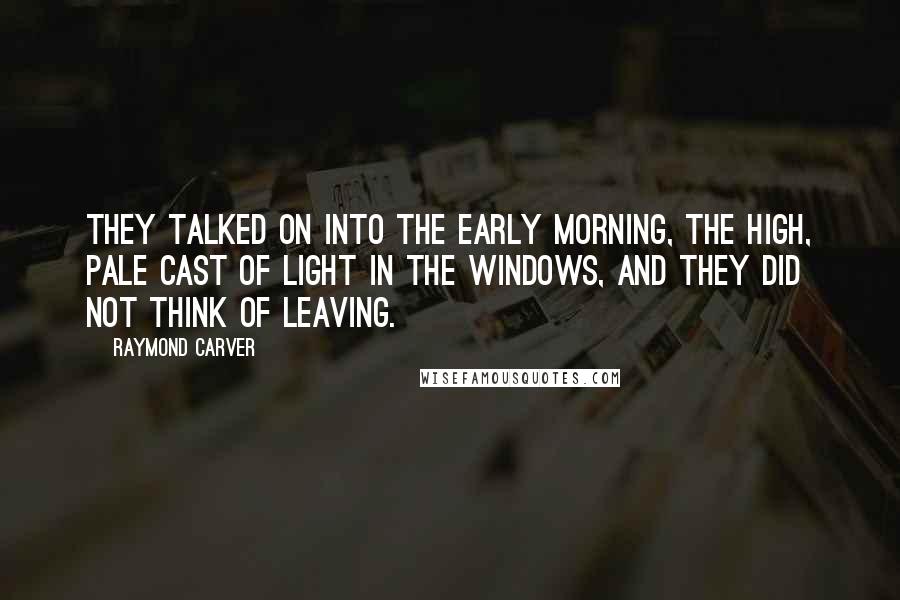 Raymond Carver Quotes: They talked on into the early morning, the high, pale cast of light in the windows, and they did not think of leaving.