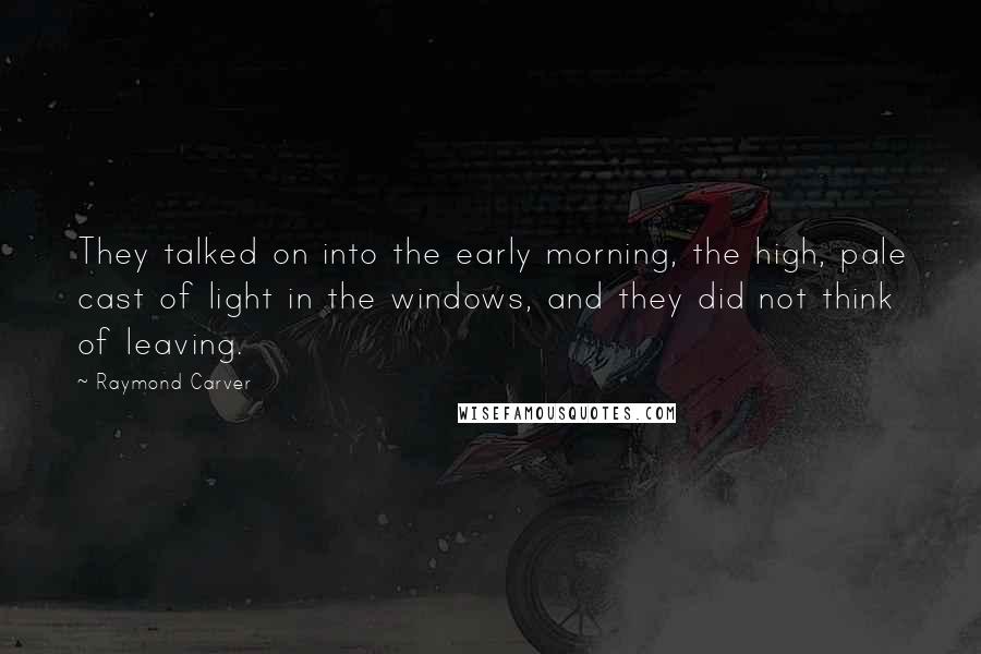 Raymond Carver Quotes: They talked on into the early morning, the high, pale cast of light in the windows, and they did not think of leaving.