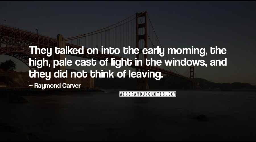 Raymond Carver Quotes: They talked on into the early morning, the high, pale cast of light in the windows, and they did not think of leaving.