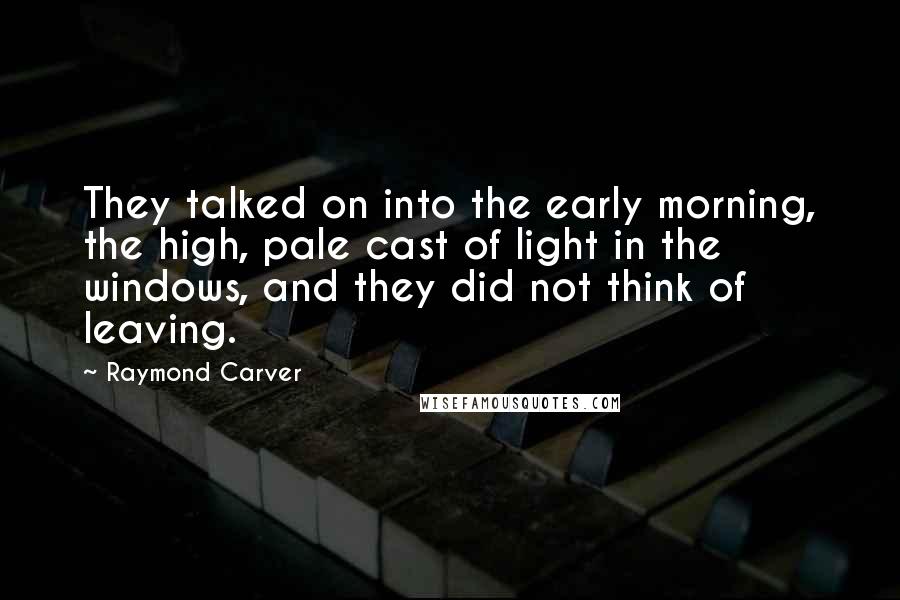 Raymond Carver Quotes: They talked on into the early morning, the high, pale cast of light in the windows, and they did not think of leaving.