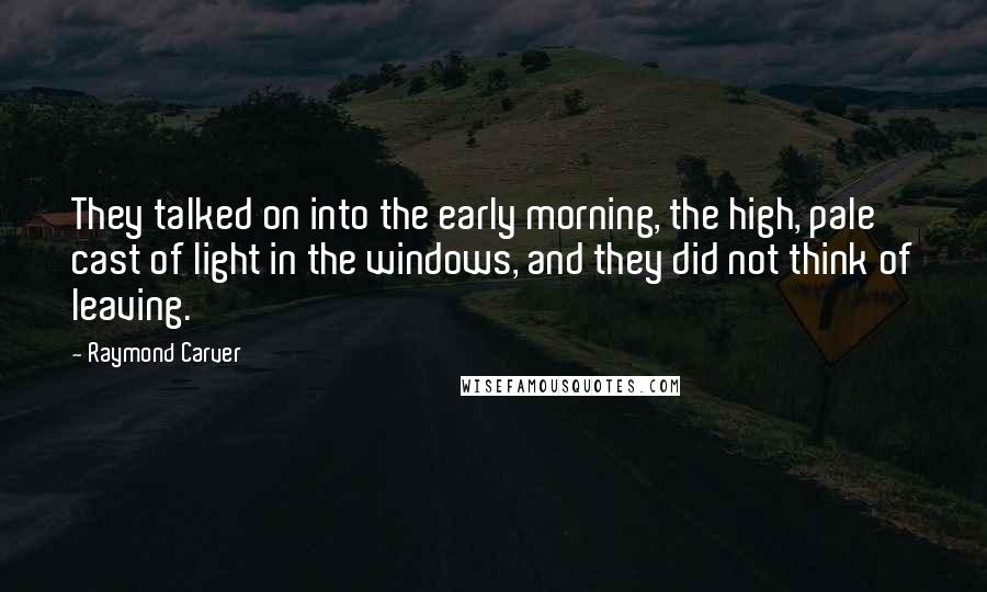 Raymond Carver Quotes: They talked on into the early morning, the high, pale cast of light in the windows, and they did not think of leaving.