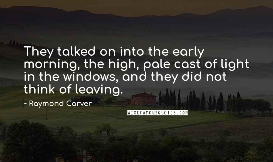 Raymond Carver Quotes: They talked on into the early morning, the high, pale cast of light in the windows, and they did not think of leaving.