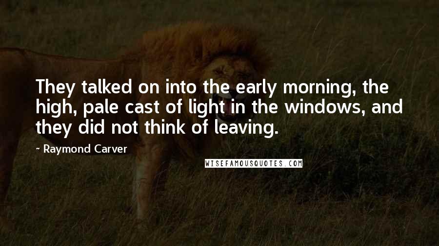 Raymond Carver Quotes: They talked on into the early morning, the high, pale cast of light in the windows, and they did not think of leaving.