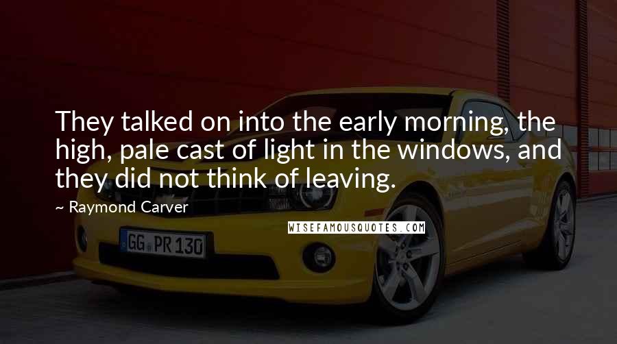 Raymond Carver Quotes: They talked on into the early morning, the high, pale cast of light in the windows, and they did not think of leaving.