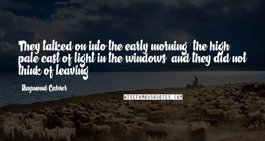 Raymond Carver Quotes: They talked on into the early morning, the high, pale cast of light in the windows, and they did not think of leaving.