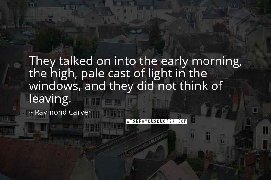 Raymond Carver Quotes: They talked on into the early morning, the high, pale cast of light in the windows, and they did not think of leaving.