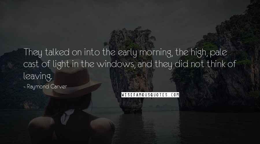 Raymond Carver Quotes: They talked on into the early morning, the high, pale cast of light in the windows, and they did not think of leaving.