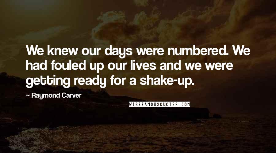 Raymond Carver Quotes: We knew our days were numbered. We had fouled up our lives and we were getting ready for a shake-up.