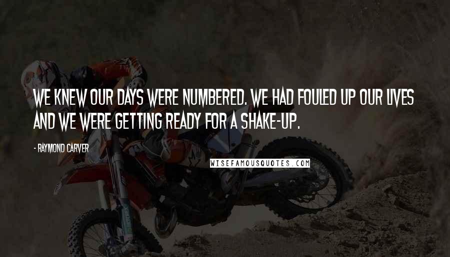 Raymond Carver Quotes: We knew our days were numbered. We had fouled up our lives and we were getting ready for a shake-up.