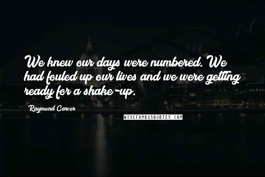 Raymond Carver Quotes: We knew our days were numbered. We had fouled up our lives and we were getting ready for a shake-up.