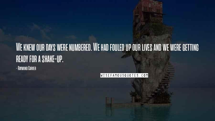 Raymond Carver Quotes: We knew our days were numbered. We had fouled up our lives and we were getting ready for a shake-up.