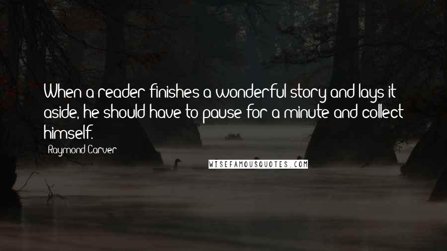 Raymond Carver Quotes: When a reader finishes a wonderful story and lays it aside, he should have to pause for a minute and collect himself.