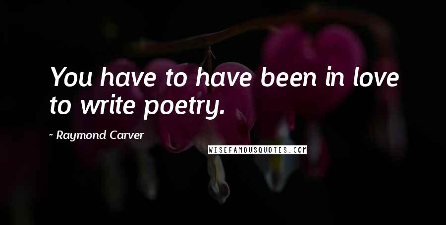 Raymond Carver Quotes: You have to have been in love to write poetry.