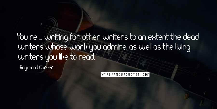 Raymond Carver Quotes: You're ... writing for other writers to an extent-the dead writers whose work you admire, as well as the living writers you like to read.