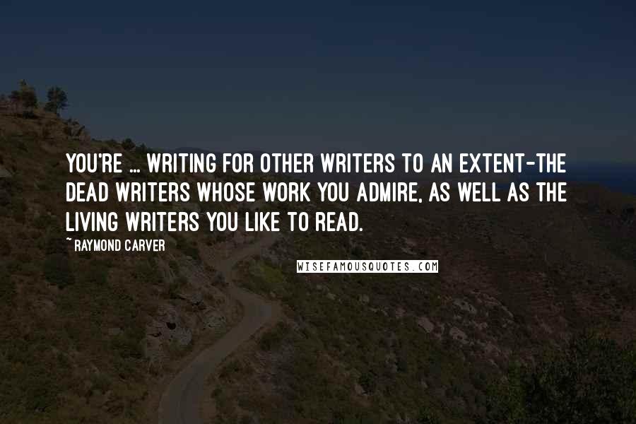 Raymond Carver Quotes: You're ... writing for other writers to an extent-the dead writers whose work you admire, as well as the living writers you like to read.