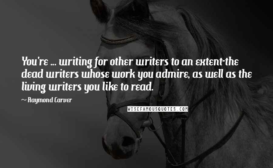 Raymond Carver Quotes: You're ... writing for other writers to an extent-the dead writers whose work you admire, as well as the living writers you like to read.