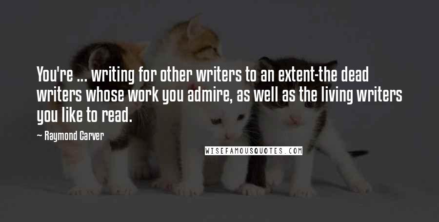 Raymond Carver Quotes: You're ... writing for other writers to an extent-the dead writers whose work you admire, as well as the living writers you like to read.