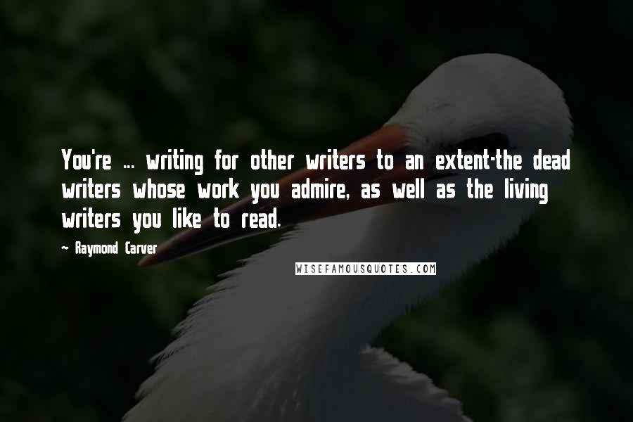 Raymond Carver Quotes: You're ... writing for other writers to an extent-the dead writers whose work you admire, as well as the living writers you like to read.