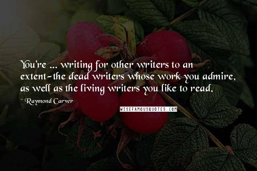 Raymond Carver Quotes: You're ... writing for other writers to an extent-the dead writers whose work you admire, as well as the living writers you like to read.