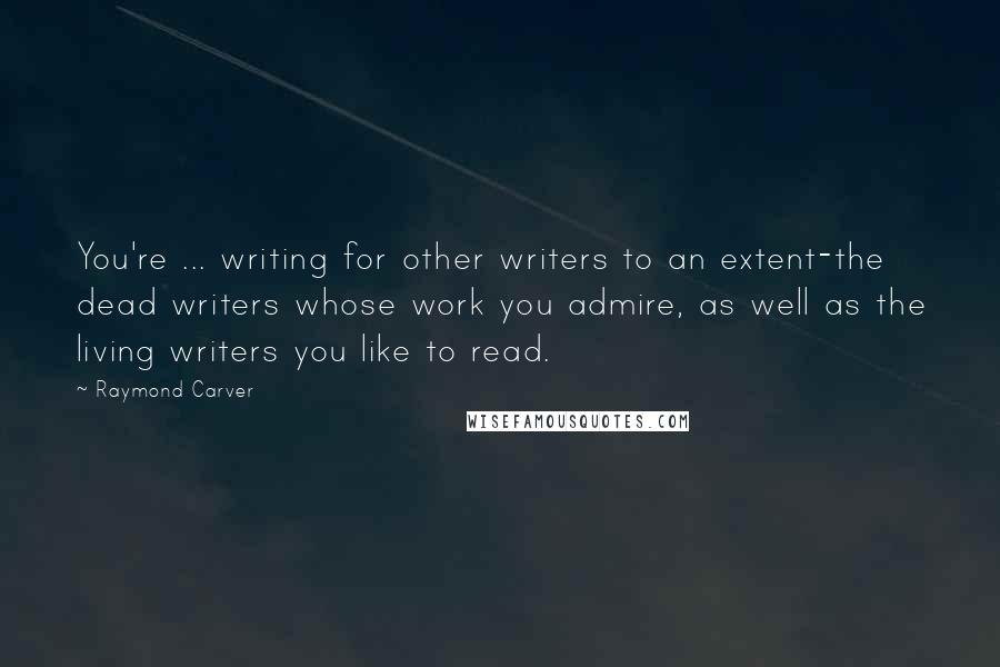 Raymond Carver Quotes: You're ... writing for other writers to an extent-the dead writers whose work you admire, as well as the living writers you like to read.