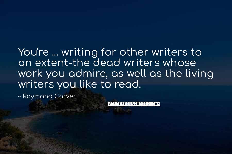 Raymond Carver Quotes: You're ... writing for other writers to an extent-the dead writers whose work you admire, as well as the living writers you like to read.