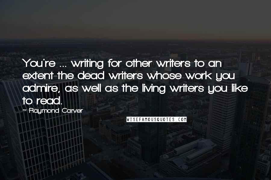 Raymond Carver Quotes: You're ... writing for other writers to an extent-the dead writers whose work you admire, as well as the living writers you like to read.