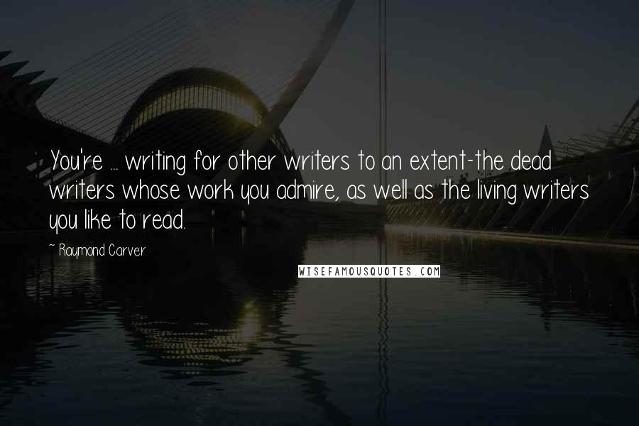 Raymond Carver Quotes: You're ... writing for other writers to an extent-the dead writers whose work you admire, as well as the living writers you like to read.