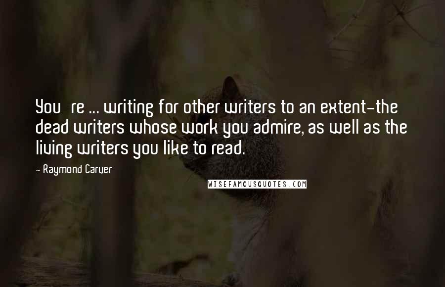 Raymond Carver Quotes: You're ... writing for other writers to an extent-the dead writers whose work you admire, as well as the living writers you like to read.