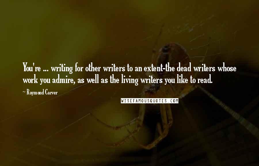 Raymond Carver Quotes: You're ... writing for other writers to an extent-the dead writers whose work you admire, as well as the living writers you like to read.