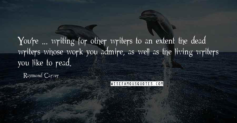 Raymond Carver Quotes: You're ... writing for other writers to an extent-the dead writers whose work you admire, as well as the living writers you like to read.