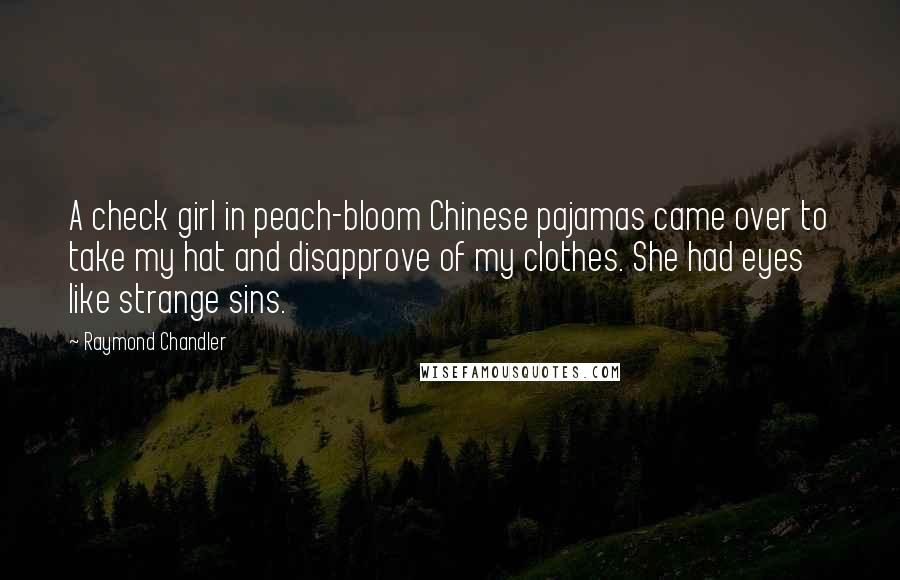 Raymond Chandler Quotes: A check girl in peach-bloom Chinese pajamas came over to take my hat and disapprove of my clothes. She had eyes like strange sins.