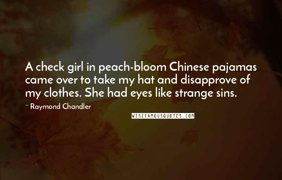 Raymond Chandler Quotes: A check girl in peach-bloom Chinese pajamas came over to take my hat and disapprove of my clothes. She had eyes like strange sins.