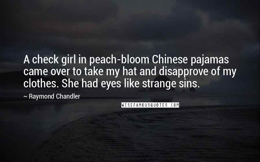 Raymond Chandler Quotes: A check girl in peach-bloom Chinese pajamas came over to take my hat and disapprove of my clothes. She had eyes like strange sins.